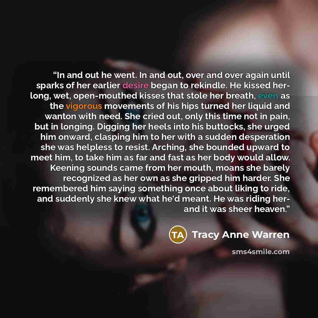 “In and out he went. In and out, over and over again until sparks of her earlier desire began to rekindle. He kissed her- long, wet, open-mouthed kisses that stole her breath, even as the vigorous movements of his hips turned her liquid and wanton with need. She cried out, only this time not in…” quote by Tracy Anne Warren