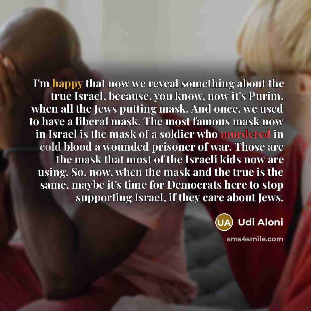 “I'm happy that now we reveal something about the true Israel, because, you know, now it's Purim, when all the Jews putting mask. And once, we used to have a liberal mask. The most famous mask now in Israel is the mask of a soldier who murdered in cold blood a wounded prisoner of war. Those are the…” quote by Udi Aloni
