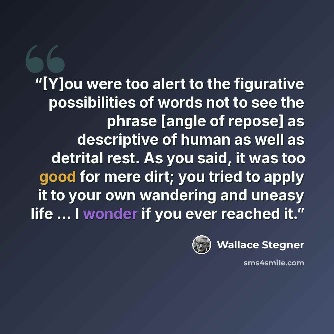 “[Y]ou were too alert to the figurative possibilities of words not to see the phrase [angle of repose] as descriptive of human as well as detrital rest. As you said, it was too good for mere dirt; you tried to apply it to your own wandering and uneasy life ... I wonder if you ever reached it.” quote by Wallace Stegner