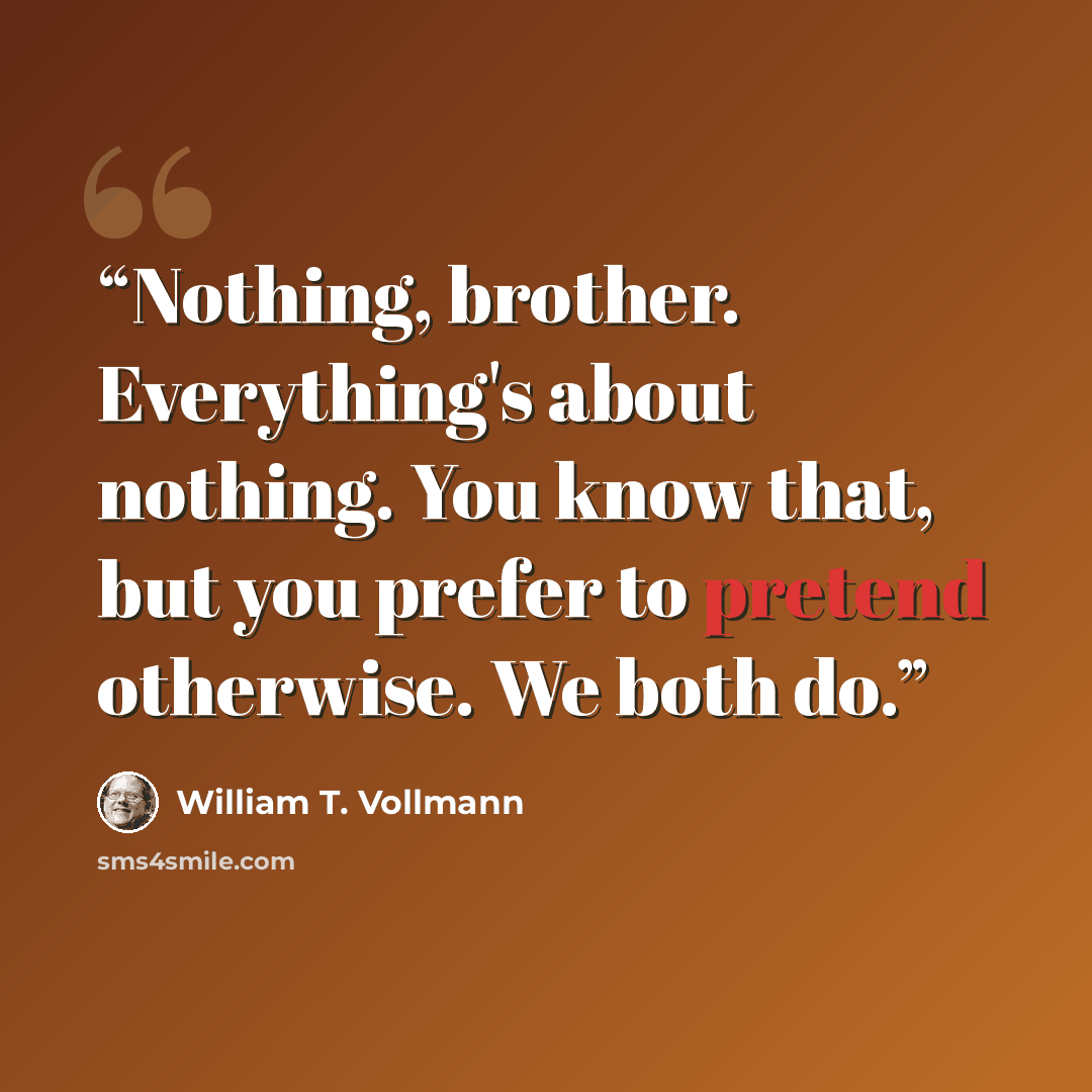 “Nothing, brother. Everything's about nothing. You know that, but you prefer to pretend otherwise. We both do.” quote by William T. Vollmann