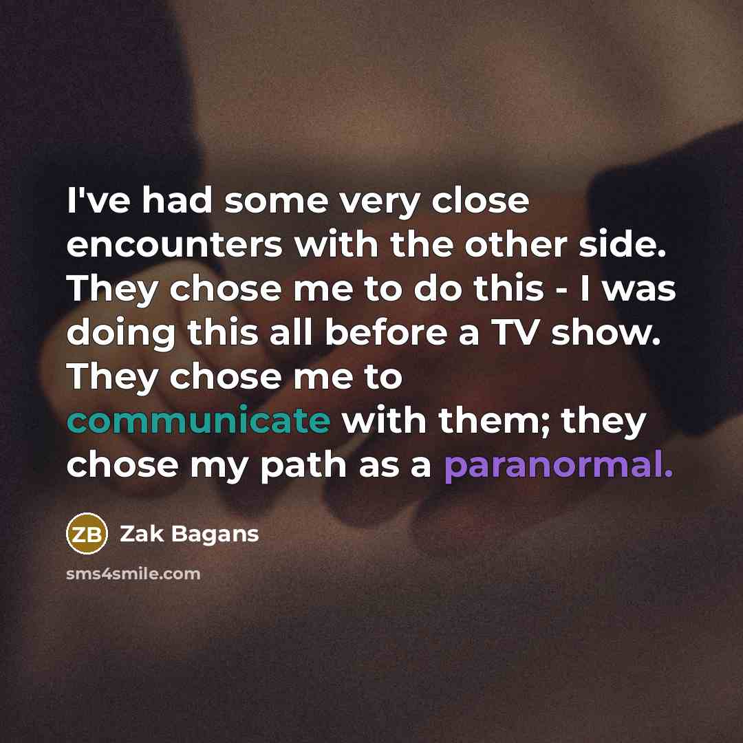 “I've had some very close encounters with the other side. They chose me to do this - I was doing this all before a TV show. They chose me to communicate with them; they chose my path as a paranormal.” quote by Zak Bagans