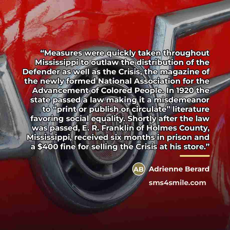 “Measures were quickly taken throughout Mississippi to outlaw the distribution of the Defender as well as the Crisis, the magazine of the newly formed National Association for the Advancement of Colored People. In 1920 the state passed a law making it a misdemeanor to “print or publish or…” quote by Adrienne Berard