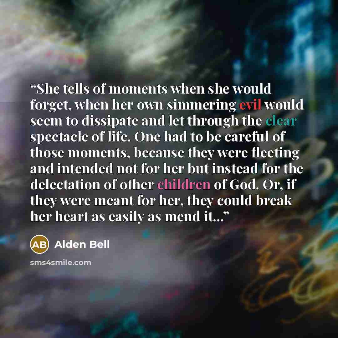 “She tells of moments when she would forget, when her own simmering evil would seem to dissipate and let through the clear spectacle of life. One had to be careful of those moments, because they were fleeting and intended not for her but instead for the delectation of other children of God. Or, if…” quote by Alden Bell