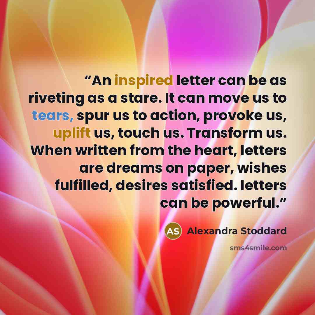 “An inspired letter can be as riveting as a stare. It can move us to tears, spur us to action, provoke us, uplift us, touch us. Transform us. When written from the heart, letters are dreams on paper, wishes fulfilled, desires satisfied. letters can be powerful.” quote by Alexandra Stoddard