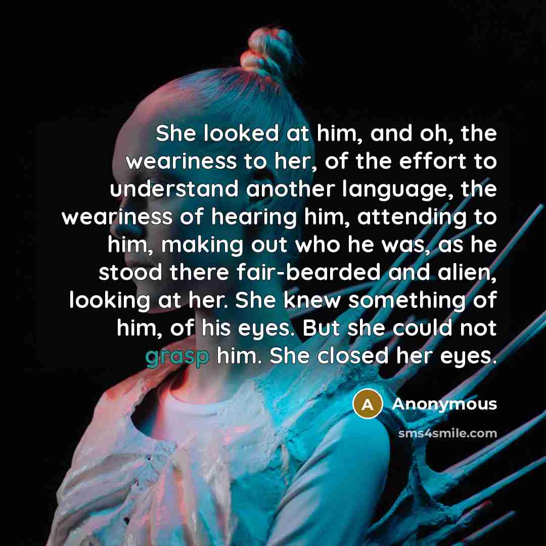 “She looked at him, and oh, the weariness to her, of the effort to understand another language, the weariness of hearing him, attending to him, making out who he was, as he stood there fair-bearded and alien, looking at her. She knew something of him, of his eyes. But she could not grasp him. She…” quote by Anonymous