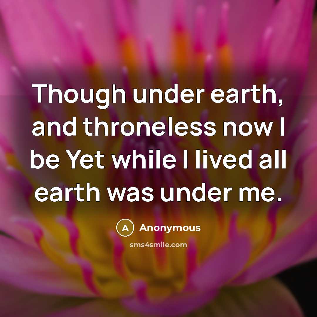 “Though under earth, and throneless now I be Yet while I lived all earth was under me.” quote by Anonymous