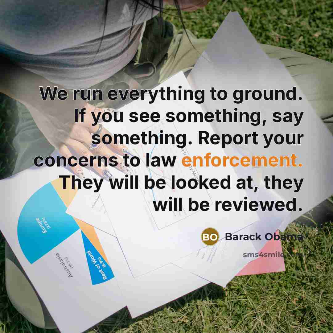 “We run everything to ground. If you see something, say something. Report your concerns to law enforcement. They will be looked at, they will be reviewed.” quote by Barack Obama