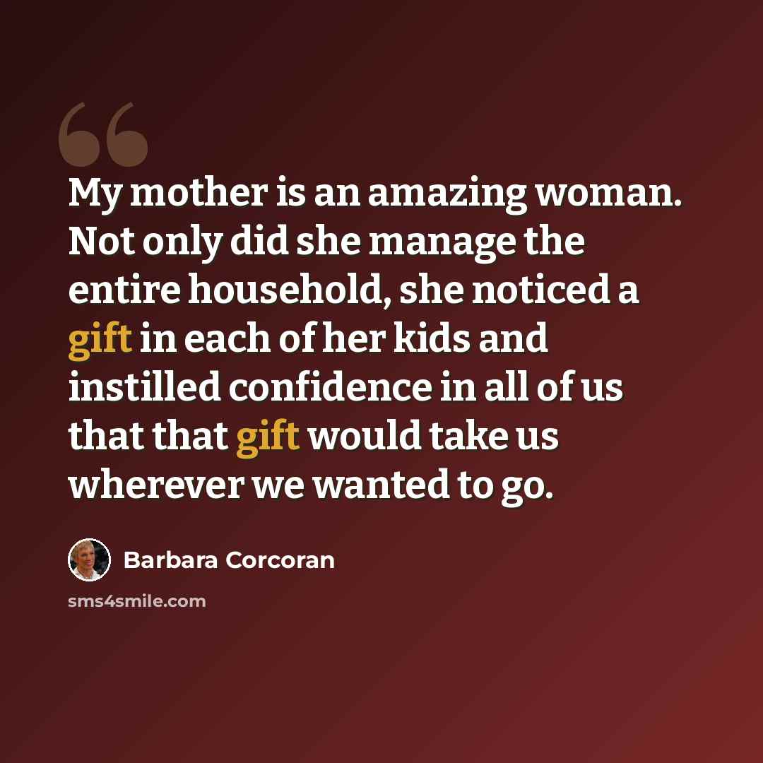 “My mother is an amazing woman. Not only did she manage the entire household, she noticed a gift in each of her kids and instilled confidence in all of us that that gift would take us wherever we wanted to go.” quote by Barbara Corcoran
