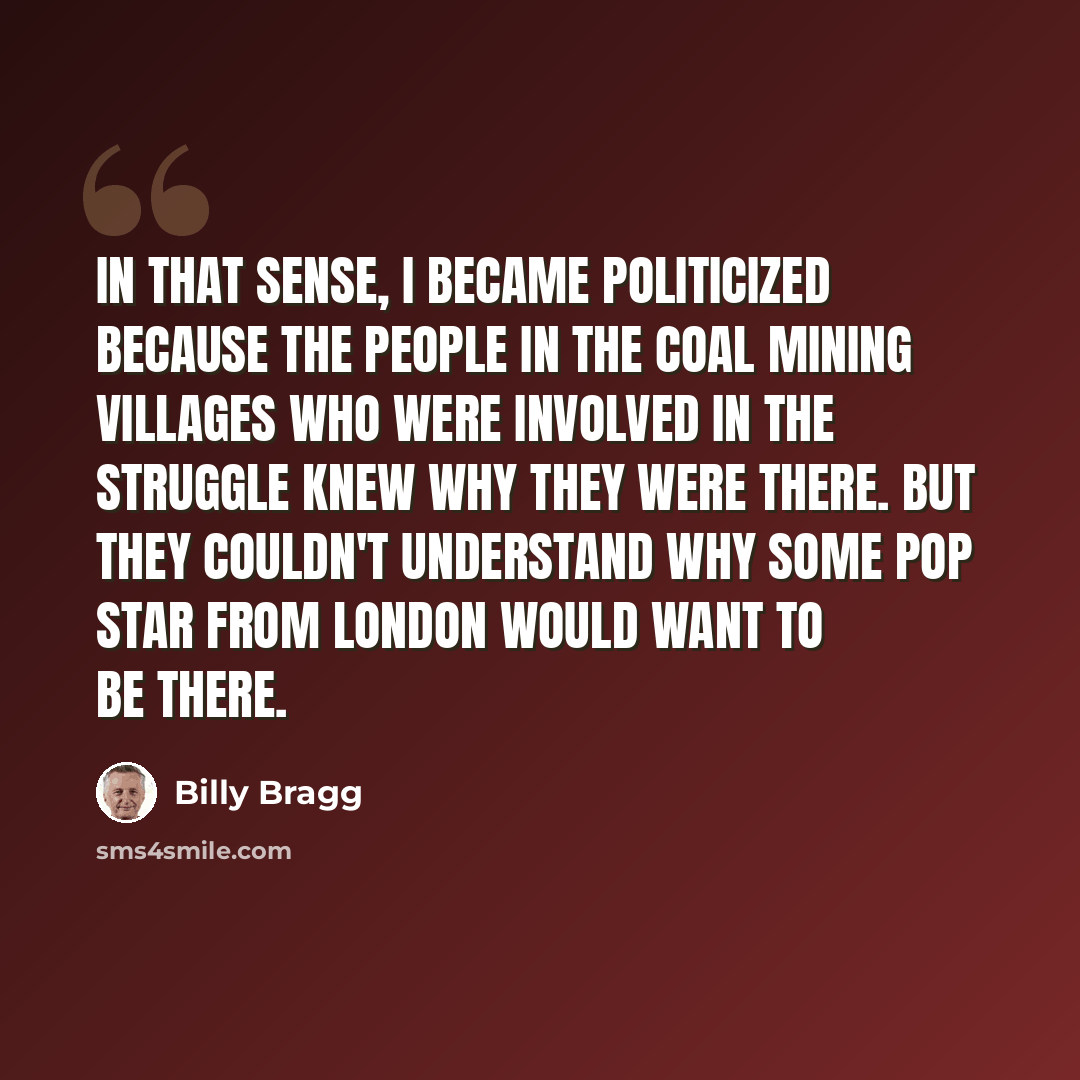 “In that sense, I became politicized because the people in the coal mining villages who were involved in the struggle knew why they were there. But they couldn't understand why some pop star from London would want to be there.” quote by Billy Bragg