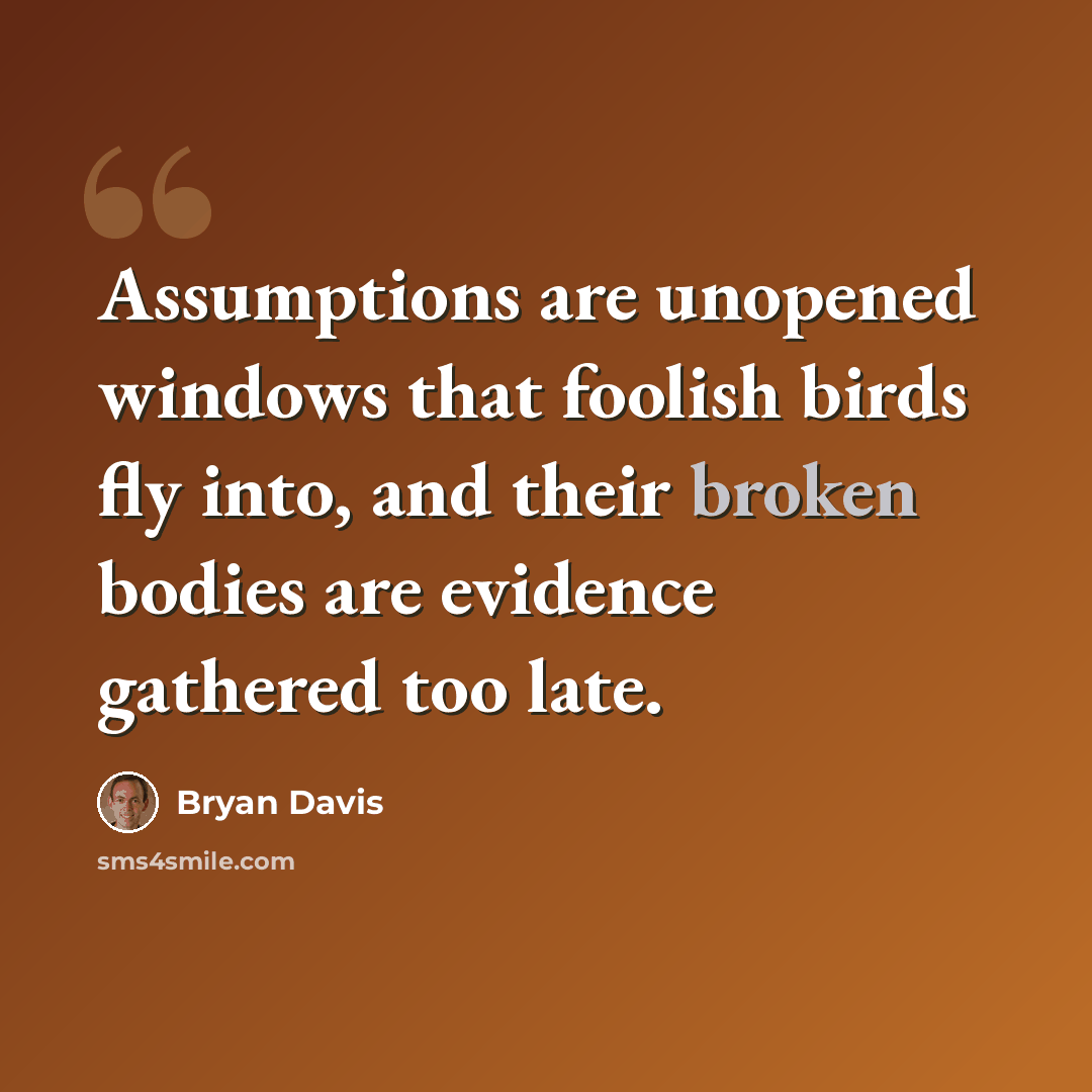 “Assumptions are unopened windows that foolish birds fly into, and their broken bodies are evidence gathered too late.” quote by Bryan Davis