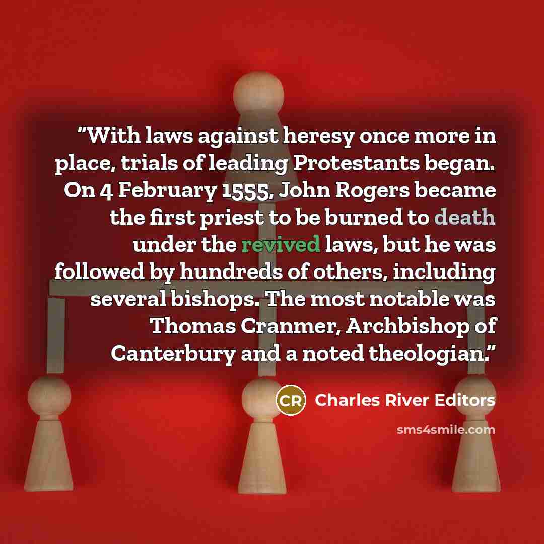 “With laws against heresy once more in place, trials of leading Protestants began. On 4 February 1555, John Rogers became the first priest to be burned to death under the revived laws, but he was followed by hundreds of others, including several bishops. The most notable was Thomas Cranmer…” quote by Charles River Editors