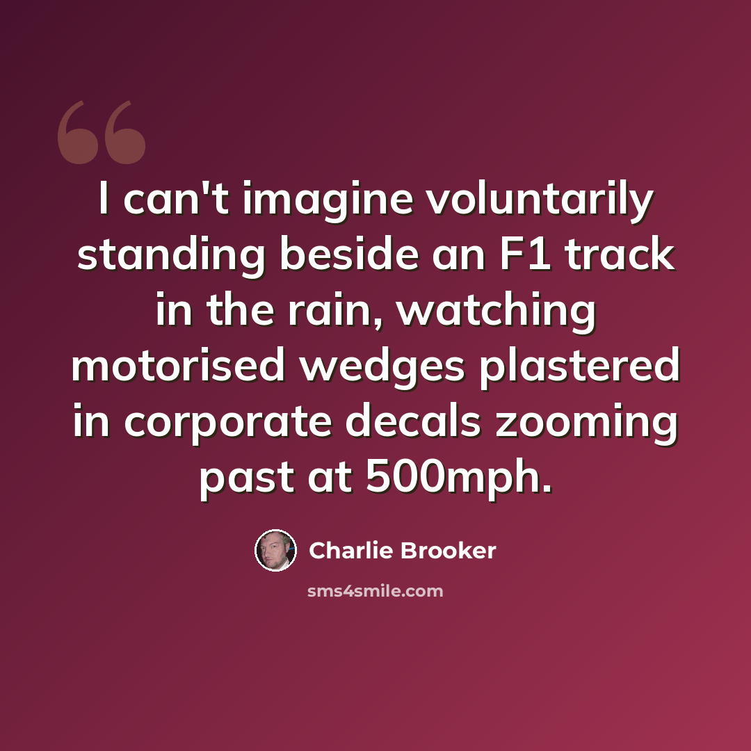 “I can't imagine voluntarily standing beside an F1 track in the rain, watching motorised wedges plastered in corporate decals zooming past at 500mph.” quote by Charlie Brooker