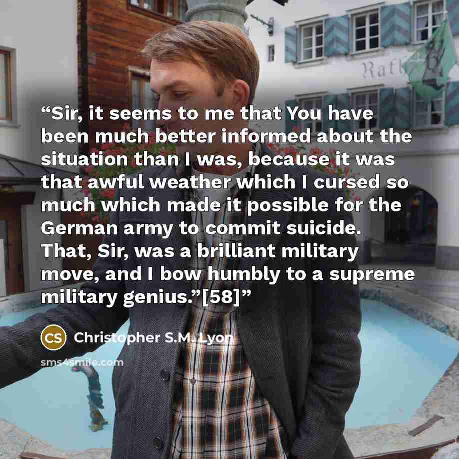 “Sir, it seems to me that You have been much better informed about the situation than I was, because it was that awful weather which I cursed so much which made it possible for the German army to commit suicide. That, Sir, was a brilliant military move, and I bow humbly to a supreme military…” quote by Christopher S.M. Lyon