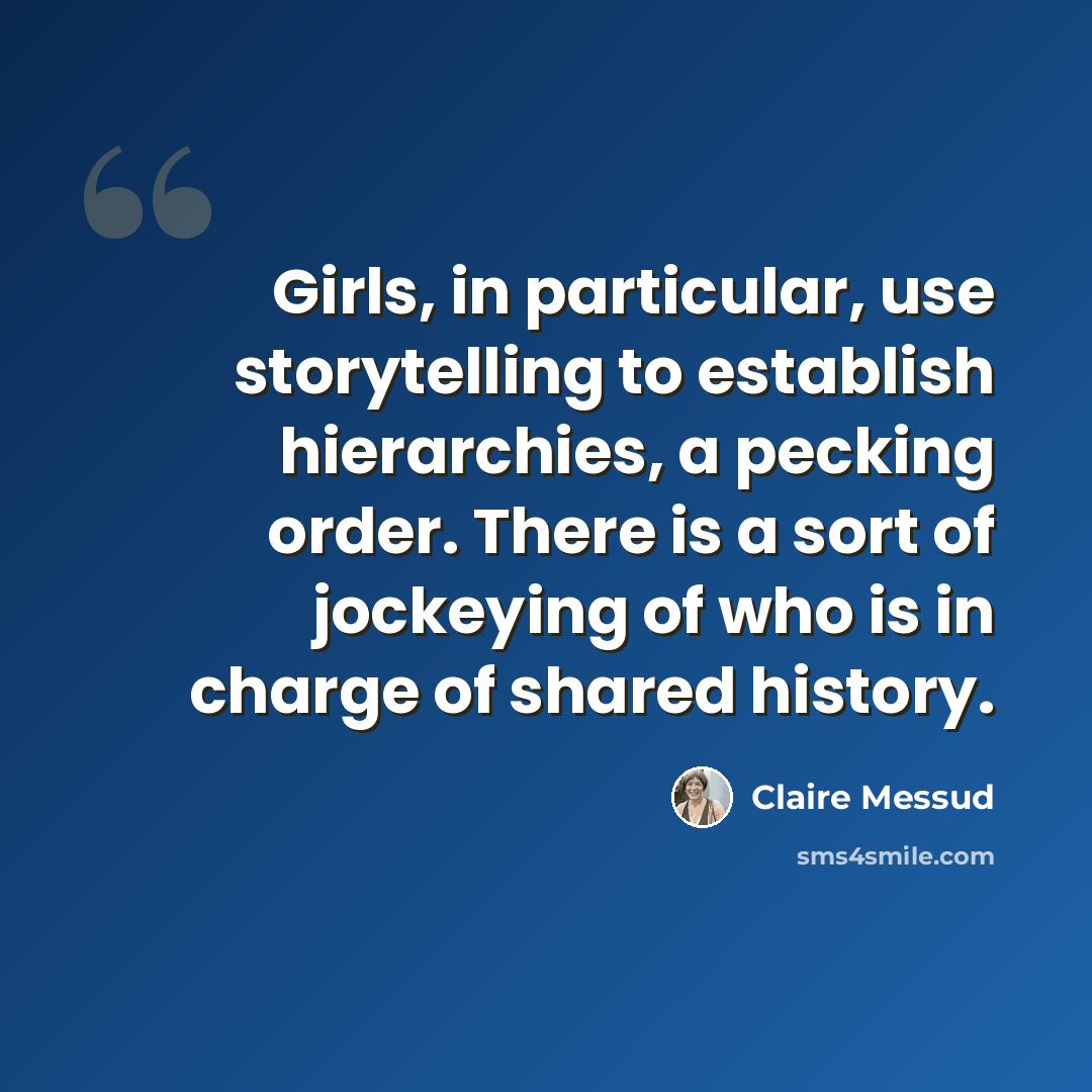 “Girls, in particular, use storytelling to establish hierarchies, a pecking order. There is a sort of jockeying of who is in charge of shared history.” quote by Claire Messud