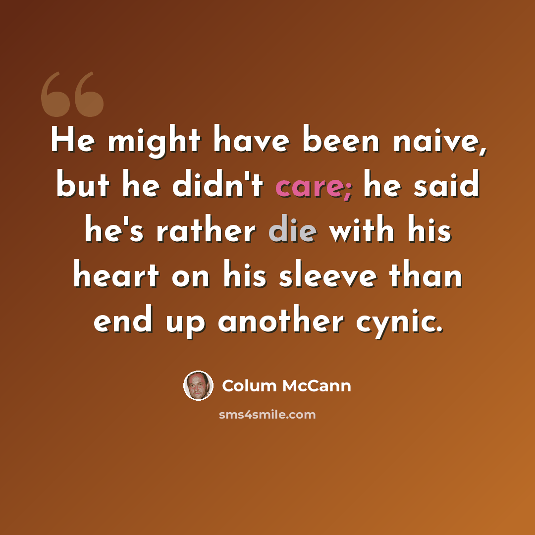 “He might have been naive, but he didn't care; he said he's rather die with his heart on his sleeve than end up another cynic.” quote by Colum McCann