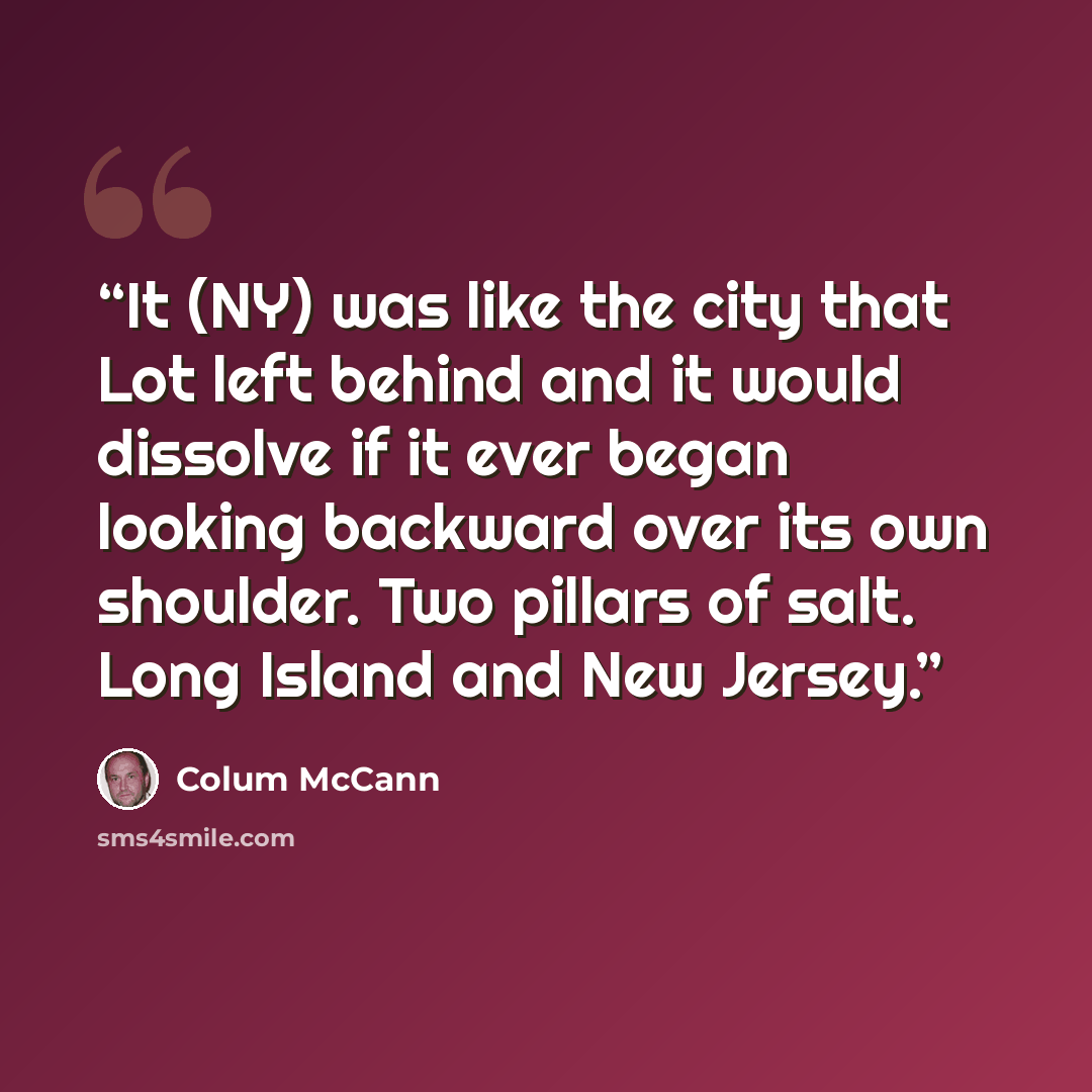 “It (NY) was like the city that Lot left behind and it would dissolve if it ever began looking backward over its own shoulder. Two pillars of salt. Long Island and New Jersey.” quote by Colum McCann
