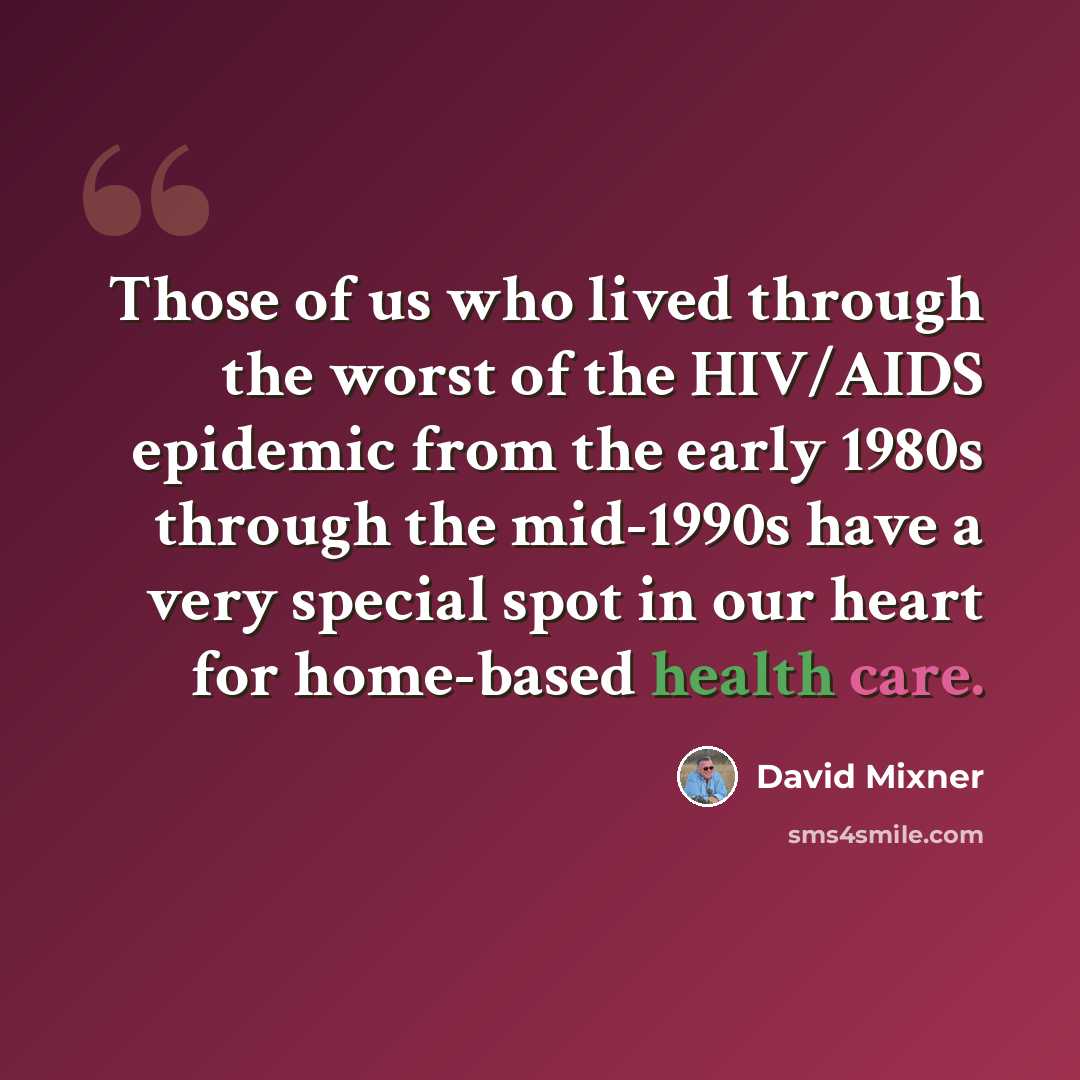 “Those of us who lived through the worst of the HIV/AIDS epidemic from the early 1980s through the mid-1990s have a very special spot in our heart for home-based health care.” quote by David Mixner