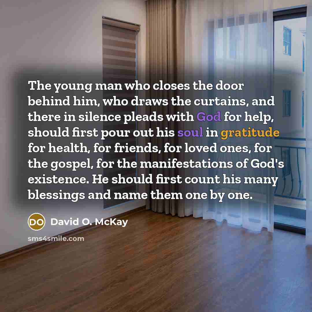 “The young man who closes the door behind him, who draws the curtains, and there in silence pleads with God for help, should first pour out his soul in gratitude for health, for friends, for loved ones, for the gospel, for the manifestations of God's existence. He should first count his many…” quote by David O. McKay