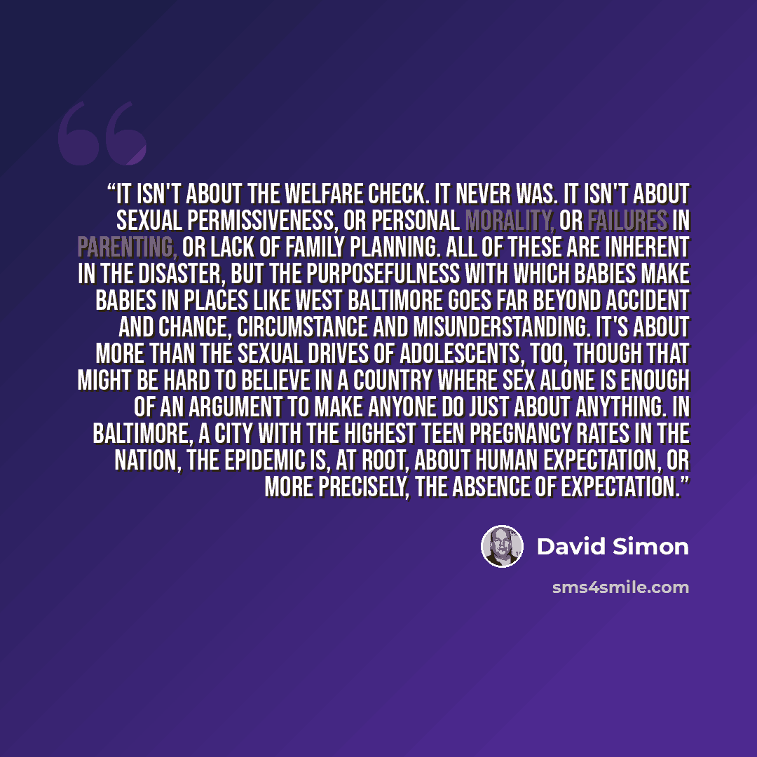“It isn't about the welfare check. It never was. It isn't about sexual permissiveness, or personal morality, or failures in parenting, or lack of family planning. All of these are inherent in the disaster, but the purposefulness with which babies make babies in places like West Baltimore goes far…” quote by David Simon