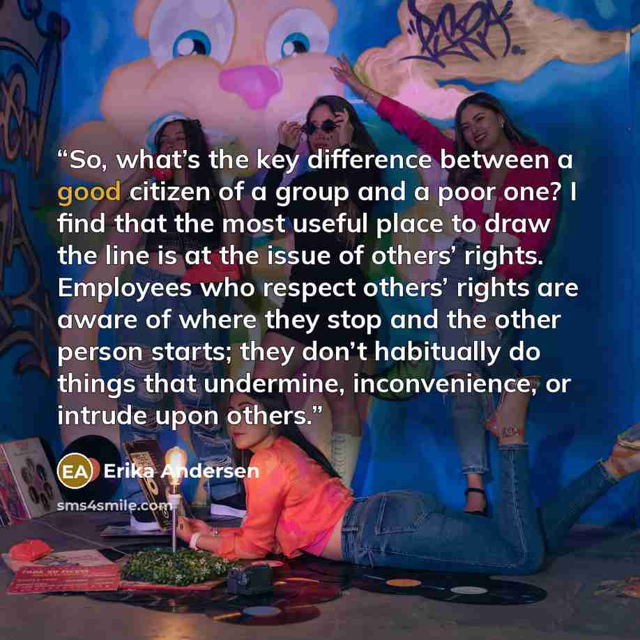 “So, what’s the key difference between a good citizen of a group and a poor one? I find that the most useful place to draw the line is at the issue of others’ rights. Employees who respect others’ rights are aware of where they stop and the other person starts; they don’t habitually do things that…” quote by Erika Andersen