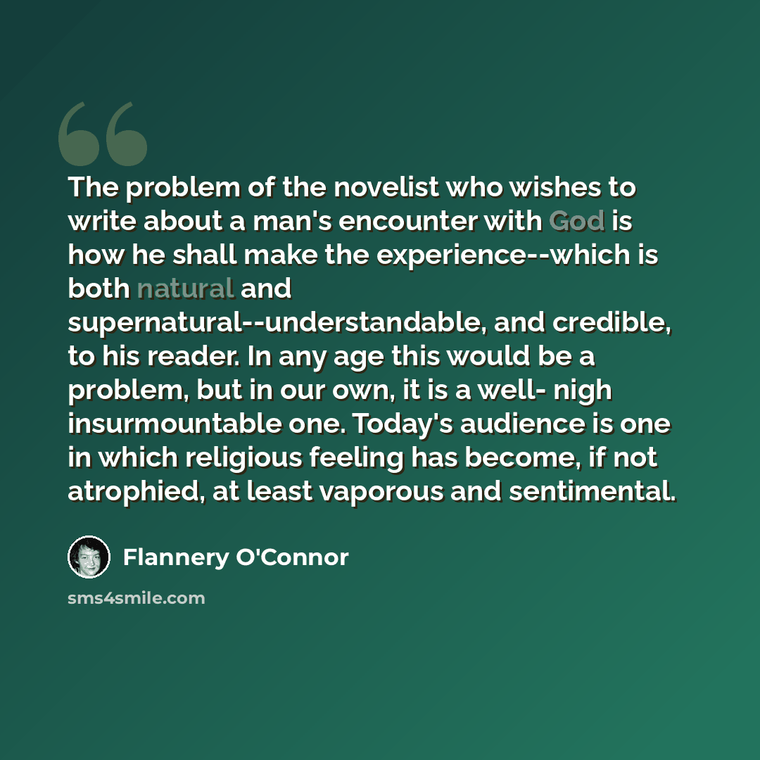 “The problem of the novelist who wishes to write about a man's encounter with God is how he shall make the experience--which is both natural and supernatural--understandable, and credible, to his reader. In any age this would be a problem, but in our own, it is a well- nigh insurmountable one…” quote by Flannery O'Connor