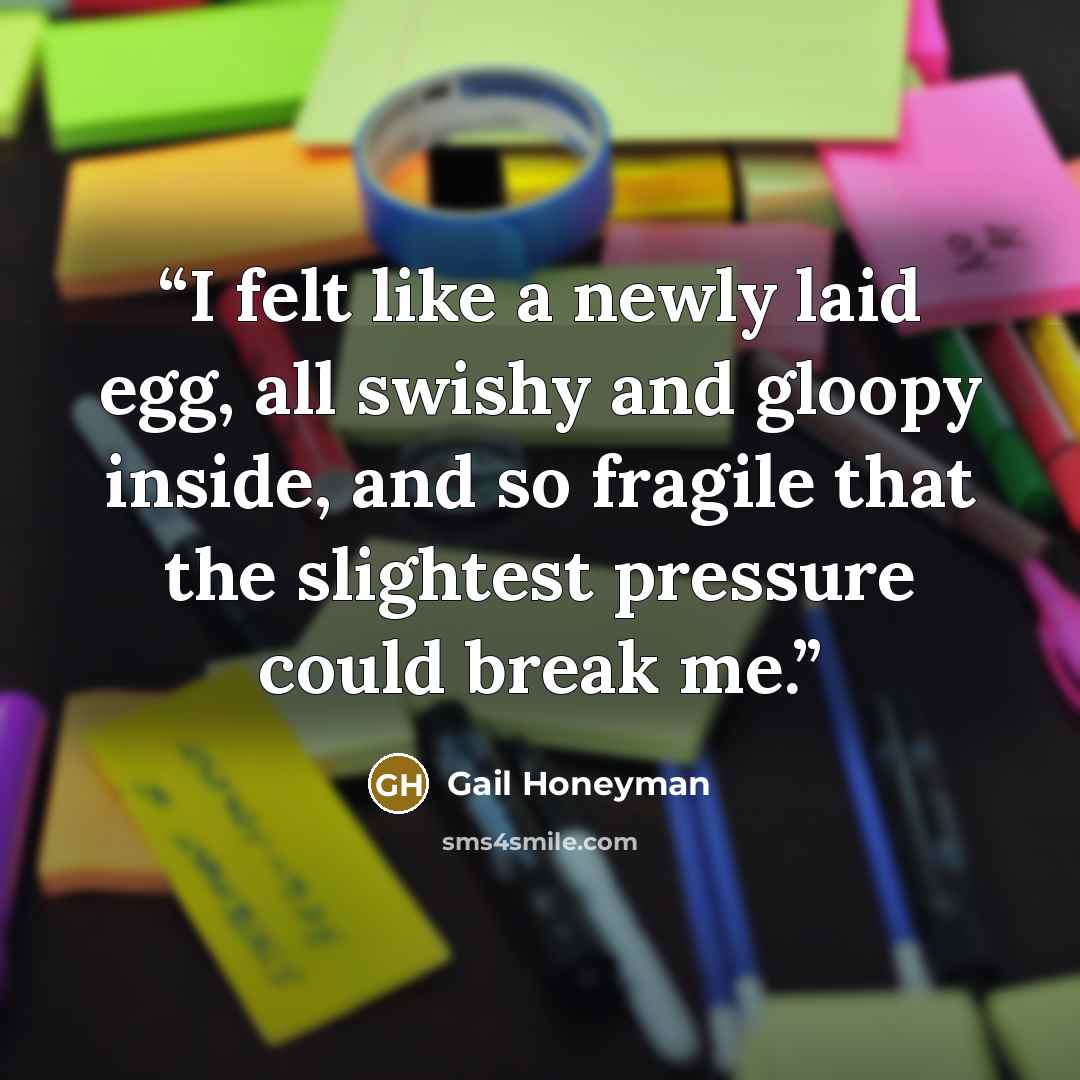 “I felt like a newly laid egg, all swishy and gloopy inside, and so fragile that the slightest pressure could break me.” quote by Gail Honeyman