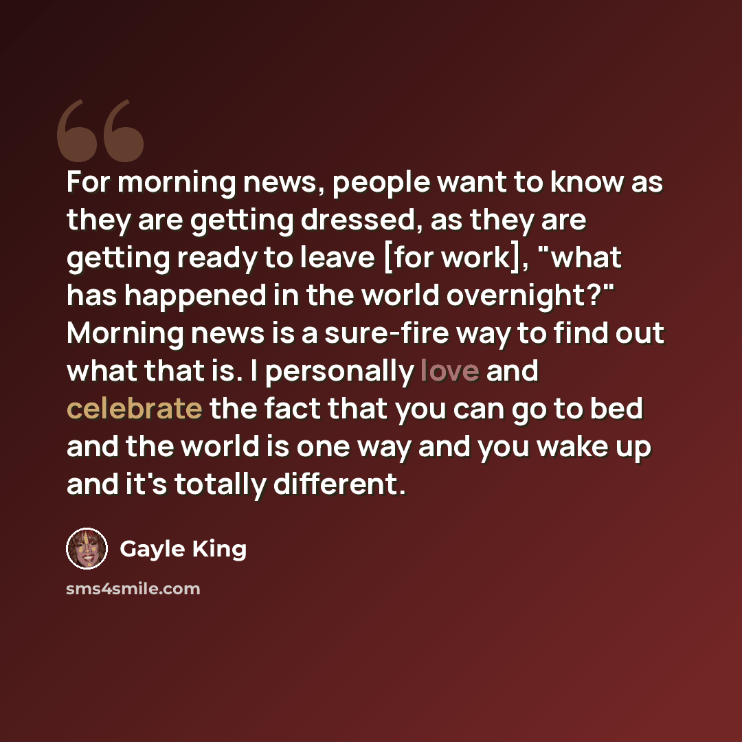 “For morning news, people want to know as they are getting dressed, as they are getting ready to leave [for work], "what has happened in the world overnight?" Morning news is a sure-fire way to find out what that is. I personally love and celebrate the fact that you can go to bed and the world is…” quote by Gayle King