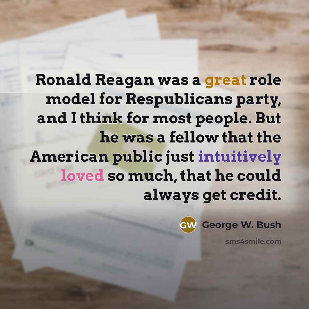 “Ronald Reagan was a great role model for Respublicans party, and I think for most people. But he was a fellow that the American public just intuitively loved so much, that he could always get credit.” quote by George W. Bush