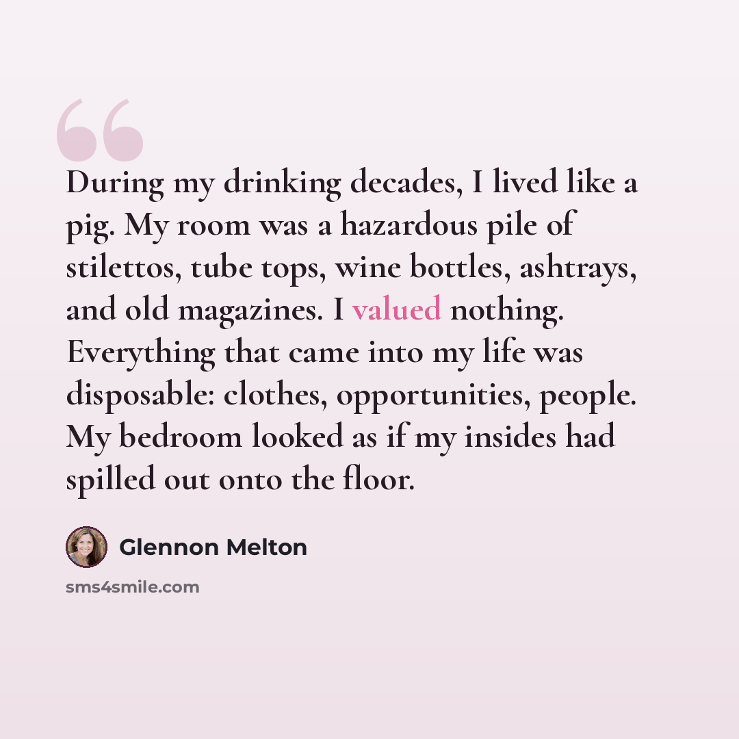 “During my drinking decades, I lived like a pig. My room was a hazardous pile of stilettos, tube tops, wine bottles, ashtrays, and old magazines. I valued nothing. Everything that came into my life was disposable: clothes, opportunities, people. My bedroom looked as if my insides had spilled out…” quote by Glennon Melton