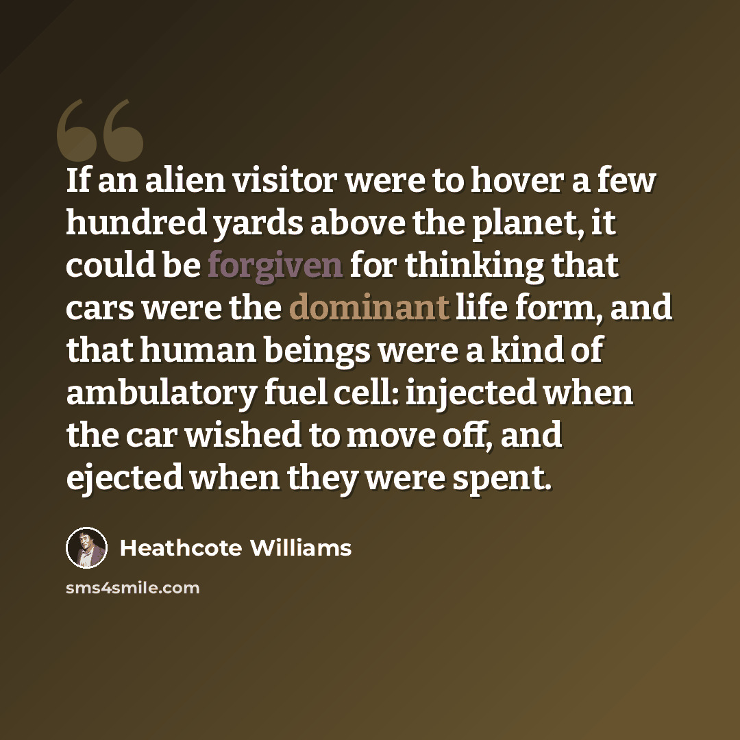 “If an alien visitor were to hover a few hundred yards above the planet, it could be forgiven for thinking that cars were the dominant life form, and that human beings were a kind of ambulatory fuel cell: injected when the car wished to move off, and ejected when they were spent.” quote by Heathcote Williams
