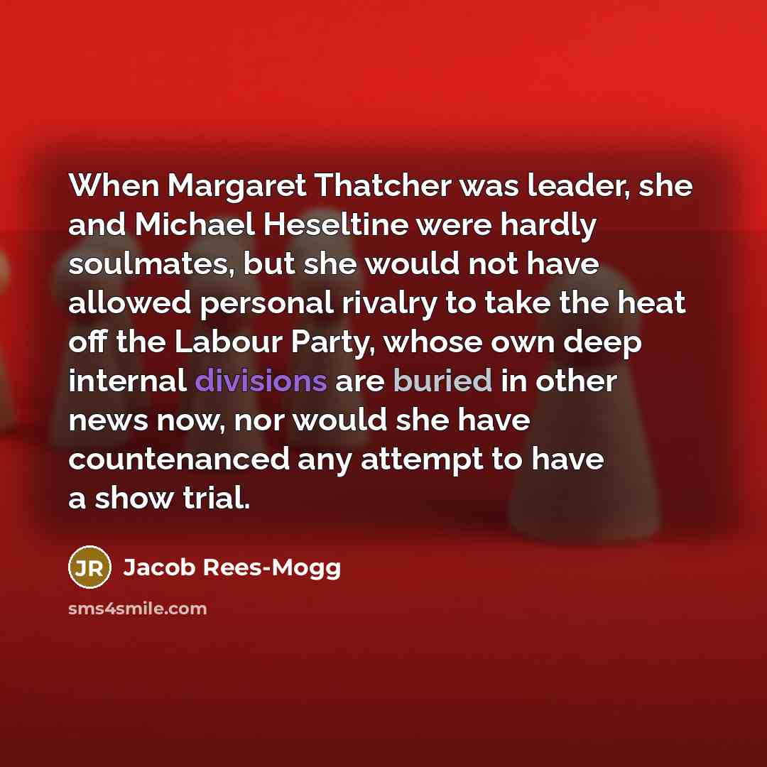 “When Margaret Thatcher was leader, she and Michael Heseltine were hardly soulmates, but she would not have allowed personal rivalry to take the heat off the Labour Party, whose own deep internal divisions are buried in other news now, nor would she have countenanced any attempt to have a show trial.” quote by Jacob Rees-Mogg