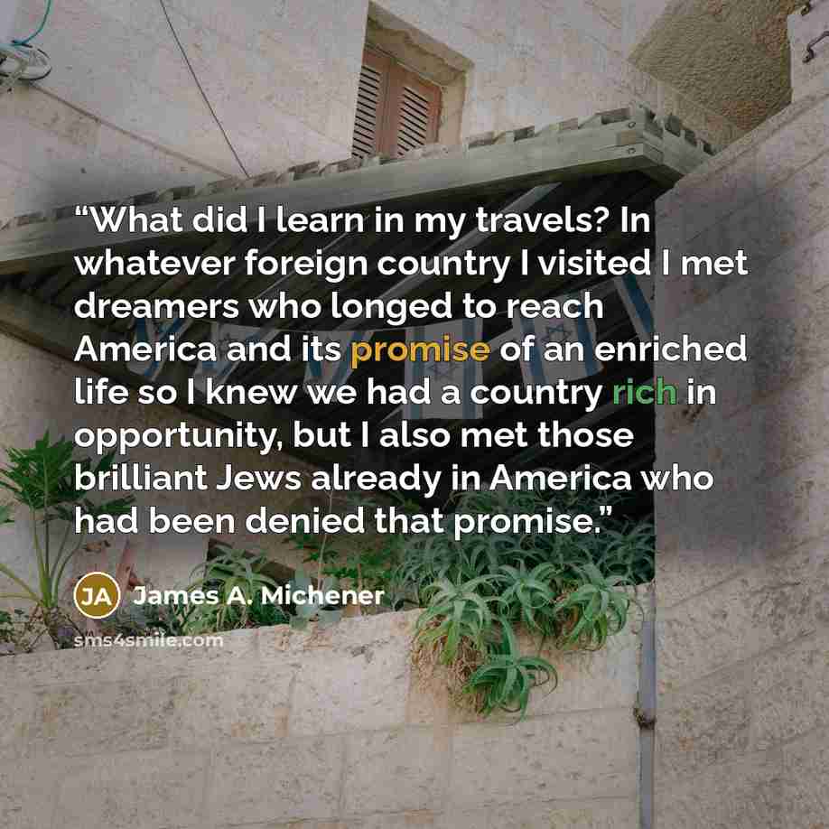 “What did I learn in my travels? In whatever foreign country I visited I met dreamers who longed to reach America and its promise of an enriched life so I knew we had a country rich in opportunity, but I also met those brilliant Jews already in America who had been denied that promise.” quote by James A. Michener