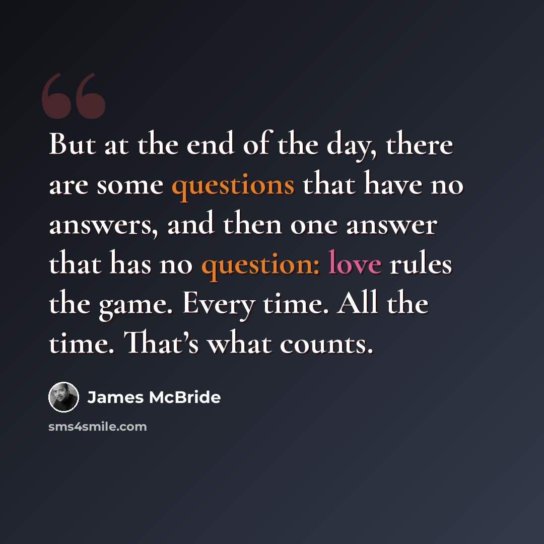 “But at the end of the day, there are some questions that have no answers, and then one answer that has no question: love rules the game. Every time. All the time. That’s what counts.” quote by James McBride