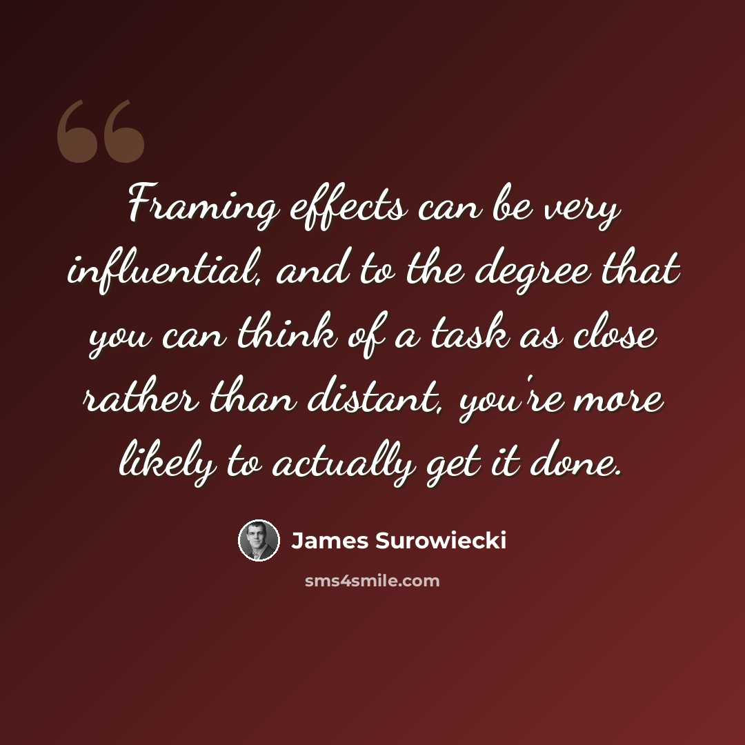 “Framing effects can be very influential, and to the degree that you can think of a task as close rather than distant, you're more likely to actually get it done.” quote by James Surowiecki
