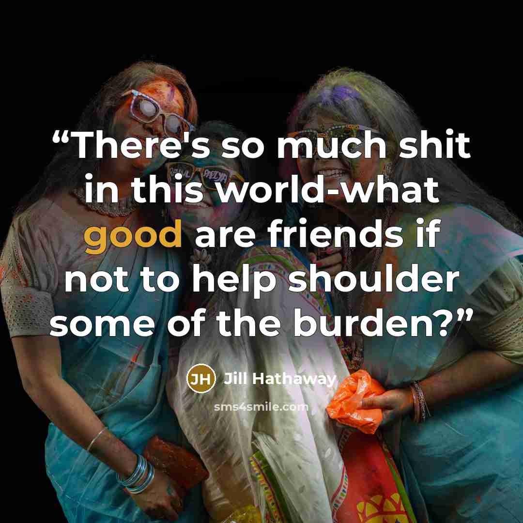 “There's so much shit in this world-what good are friends if not to help shoulder some of the burden?” quote by Jill Hathaway