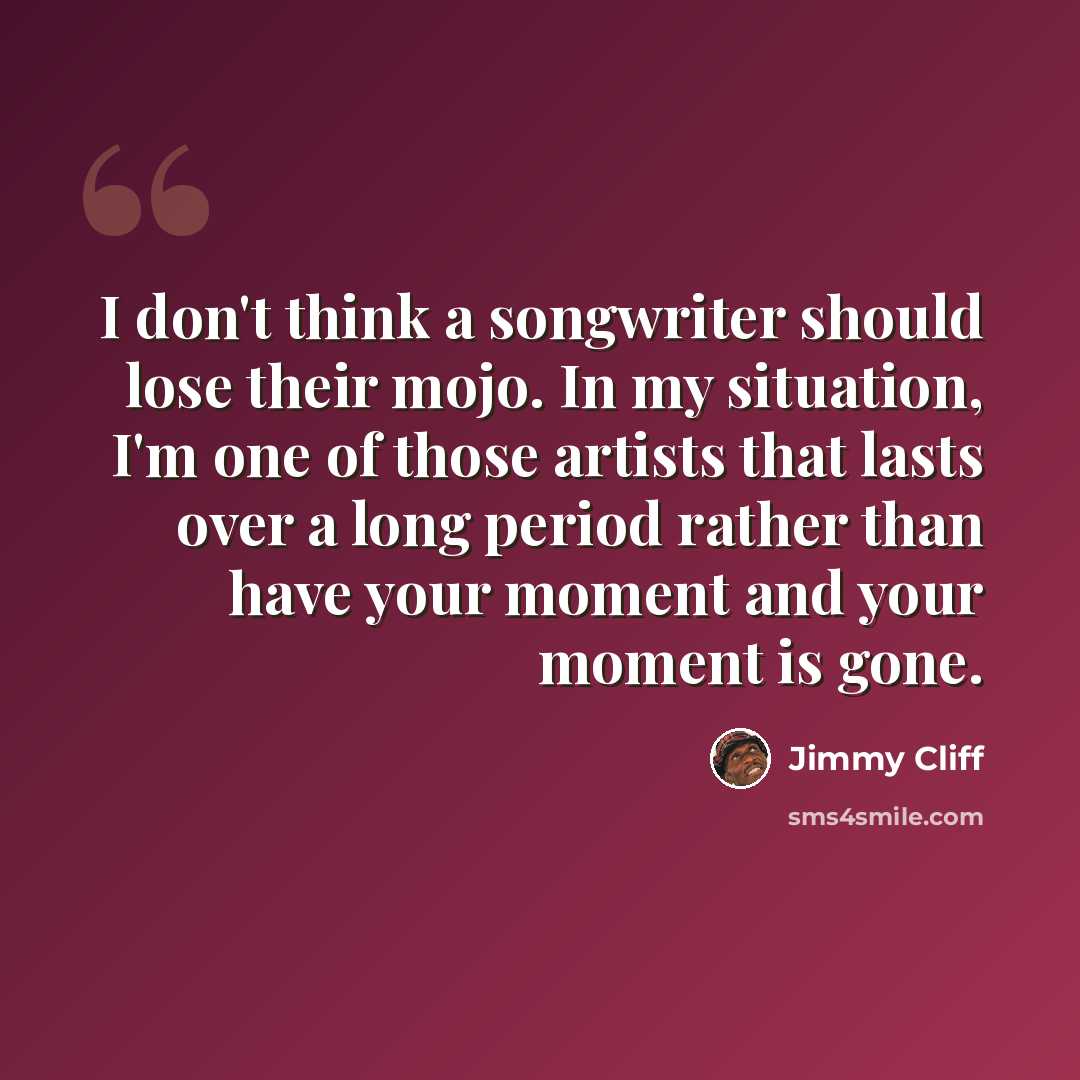 “I don't think a songwriter should lose their mojo. In my situation, I'm one of those artists that lasts over a long period rather than have your moment and your moment is gone.” quote by Jimmy Cliff