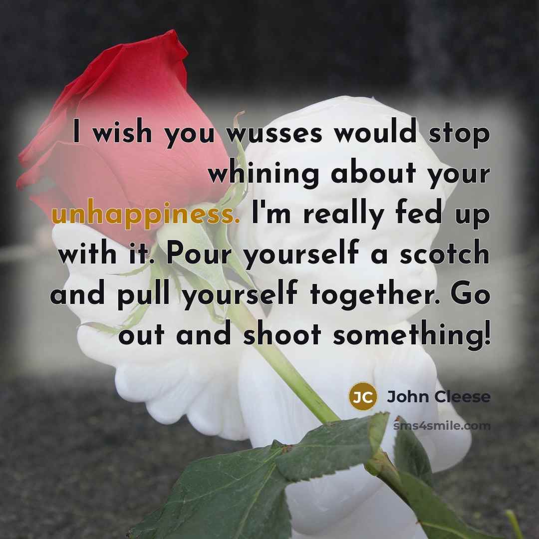 “I wish you wusses would stop whining about your unhappiness. I'm really fed up with it. Pour yourself a scotch and pull yourself together. Go out and shoot something!” quote by John Cleese