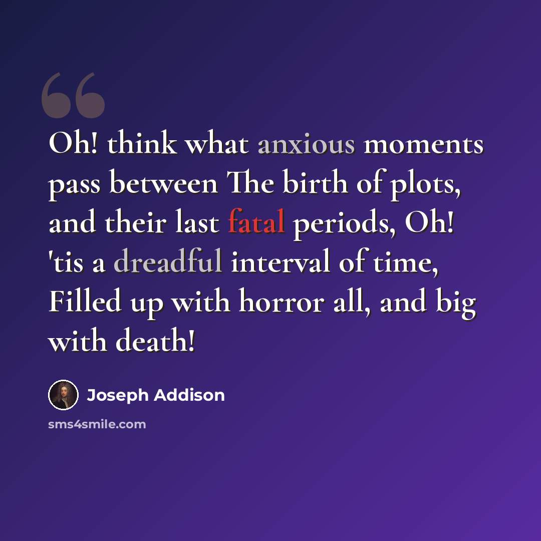 “Oh! think what anxious moments pass between The birth of plots, and their last fatal periods, Oh! 'tis a dreadful interval of time, Filled up with horror all, and big with death!” quote by Joseph Addison