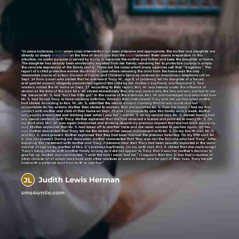 “In some instances, even when crisis intervention has been intensive and appropriate, the mother and daughter are already so deeply estranged at the time of disclosure that the bond between them seems irreparable. In this situation, no useful purpose is served by trying to separate the mother and…” quote by Judith Lewis Herman