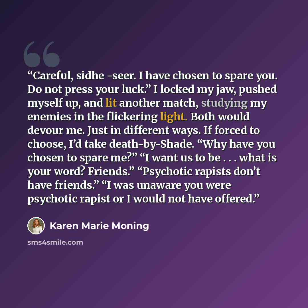 “Careful, sidhe -seer. I have chosen to spare you. Do not press your luck.” I locked my jaw, pushed myself up, and lit another match, studying my enemies in the flickering light. Both would devour me. Just in different ways. If forced to choose, I’d take death-by-Shade. “Why have you chosen to…” quote by Karen Marie Moning