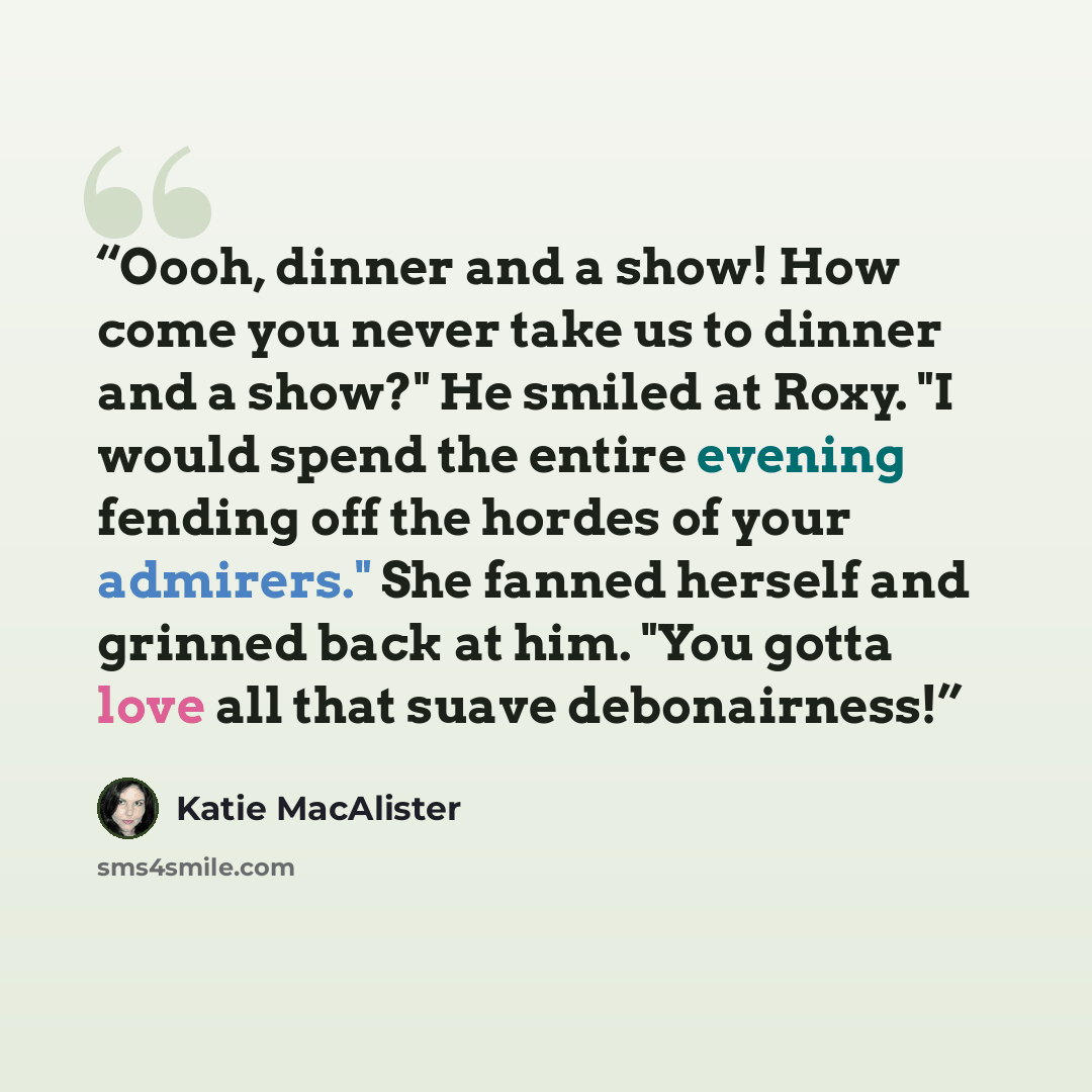 “Oooh, dinner and a show! How come you never take us to dinner and a show?" He smiled at Roxy. "I would spend the entire evening fending off the hordes of your admirers." She fanned herself and grinned back at him. "You gotta love all that suave debonairness!” quote by Katie MacAlister