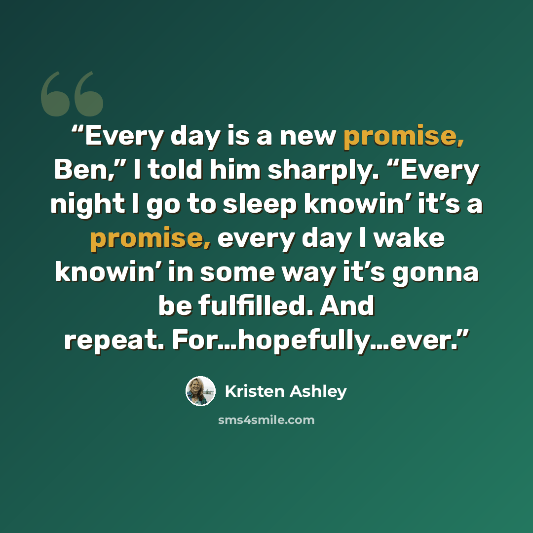 “Every day is a new promise, Ben,” I told him sharply. “Every night I go to sleep knowin’ it’s a promise, every day I wake knowin’ in some way it’s gonna be fulfilled. And repeat. For…hopefully…ever.” quote by Kristen Ashley
