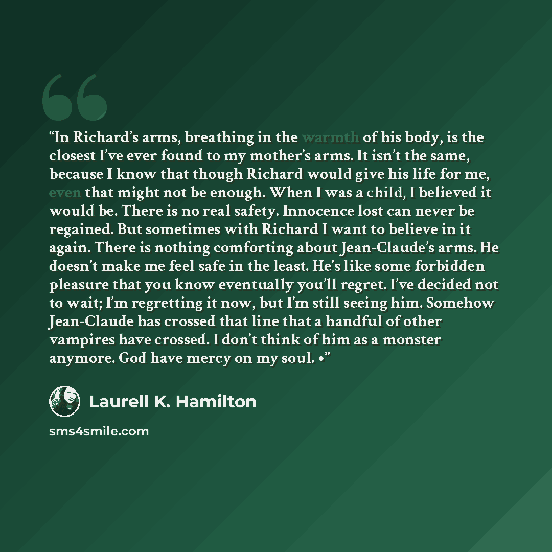 “In Richard’s arms, breathing in the warmth of his body, is the closest I’ve ever found to my mother’s arms. It isn’t the same, because I know that though Richard would give his life for me, even that might not be enough. When I was a child, I believed it would be. There is no real safety…” quote by Laurell K. Hamilton