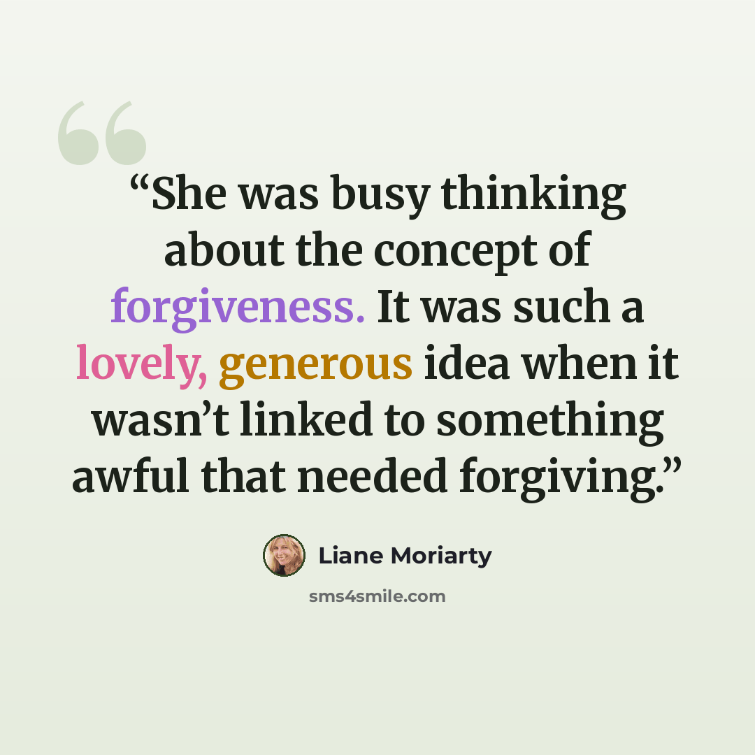 “She was busy thinking about the concept of forgiveness. It was such a lovely, generous idea when it wasn’t linked to something awful that needed forgiving.” quote by Liane Moriarty