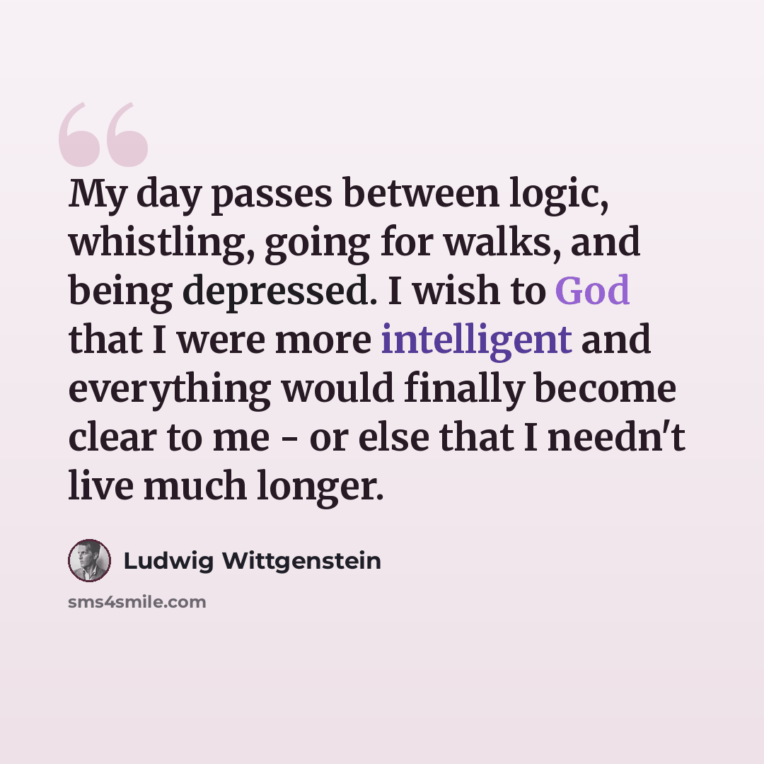 “My day passes between logic, whistling, going for walks, and being depressed. I wish to God that I were more intelligent and everything would finally become clear to me - or else that I needn't live much longer.” quote by Ludwig Wittgenstein