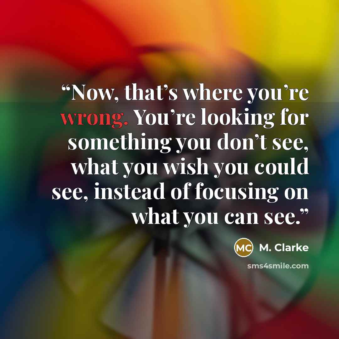 “Now, that’s where you’re wrong. You’re looking for something you don’t see, what you wish you could see, instead of focusing on what you can see.” quote by M. Clarke