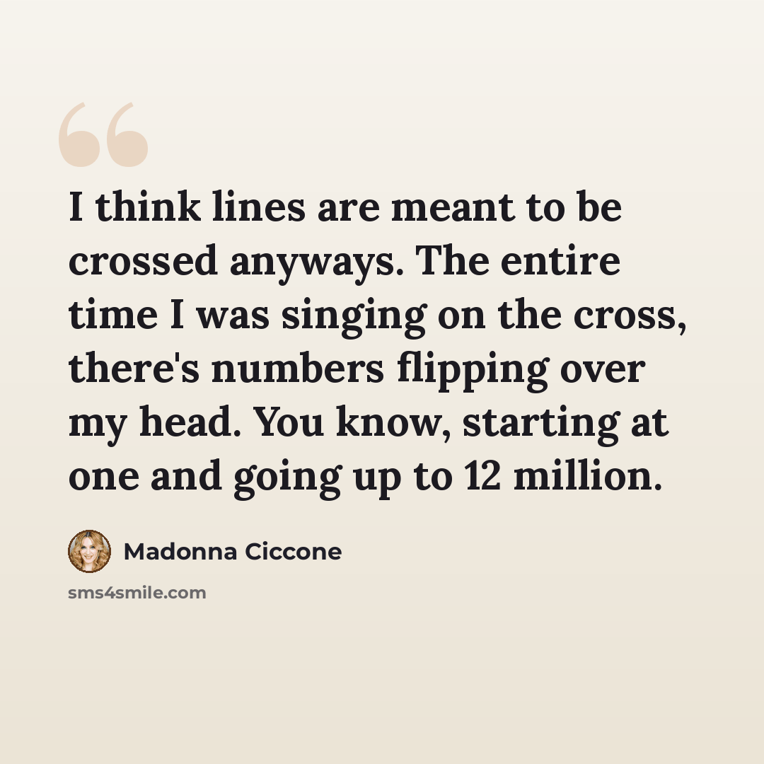 “I think lines are meant to be crossed anyways. The entire time I was singing on the cross, there's numbers flipping over my head. You know, starting at one and going up to 12 million.” quote by Madonna Ciccone