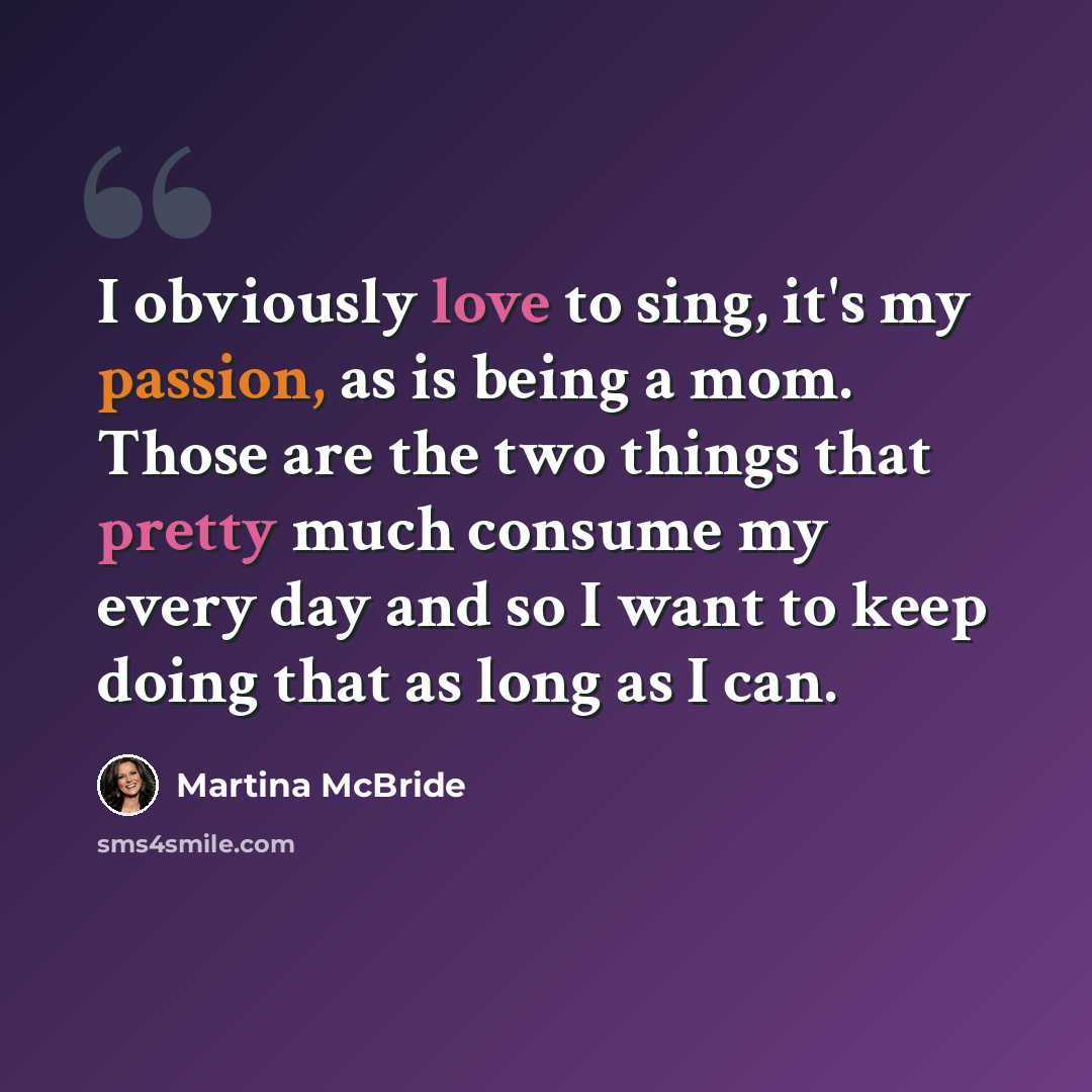 “I obviously love to sing, it's my passion, as is being a mom. Those are the two things that pretty much consume my every day and so I want to keep doing that as long as I can.” quote by Martina McBride