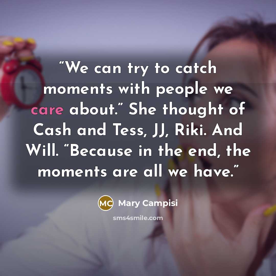 “We can try to catch moments with people we care about.” She thought of Cash and Tess, JJ, Riki. And Will. “Because in the end, the moments are all we have.” quote by Mary Campisi