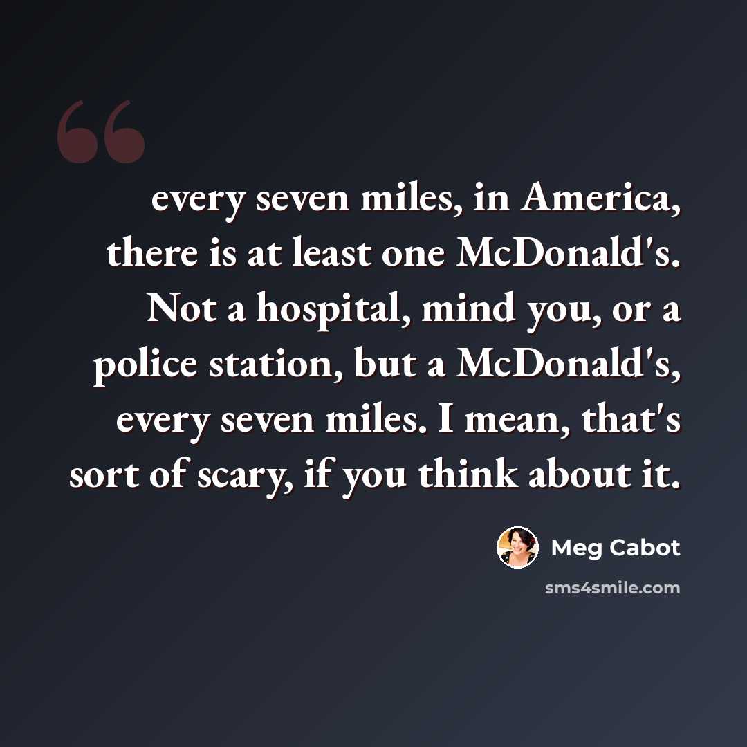 “every seven miles, in America, there is at least one McDonald's. Not a hospital, mind you, or a police station, but a McDonald's, every seven miles. I mean, that's sort of scary, if you think about it.” quote by Meg Cabot